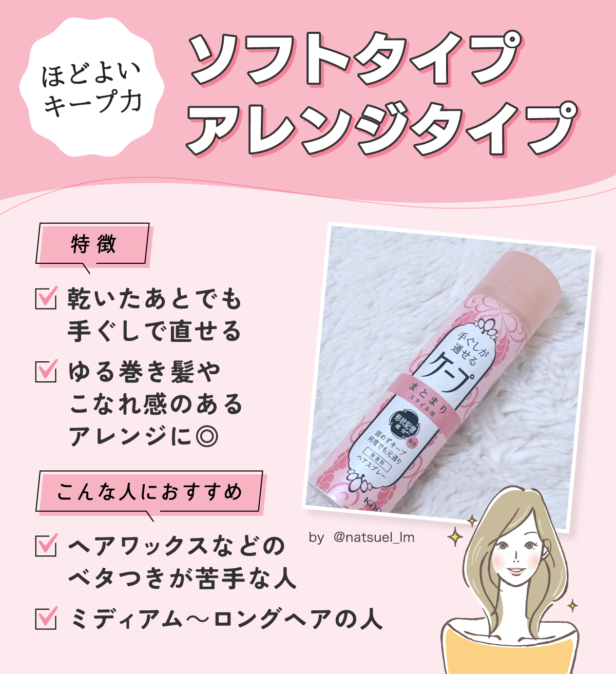ソフトタイプ・アレンジタイプはほどよいキープ力。乾いたあとでも手ぐしで直せて、ゆる巻き髪やこなれ感のあるアレンジに◎ヘアワックスなどのベタつきが苦手な人やミディアム～ロングヘアの人におすすめ。