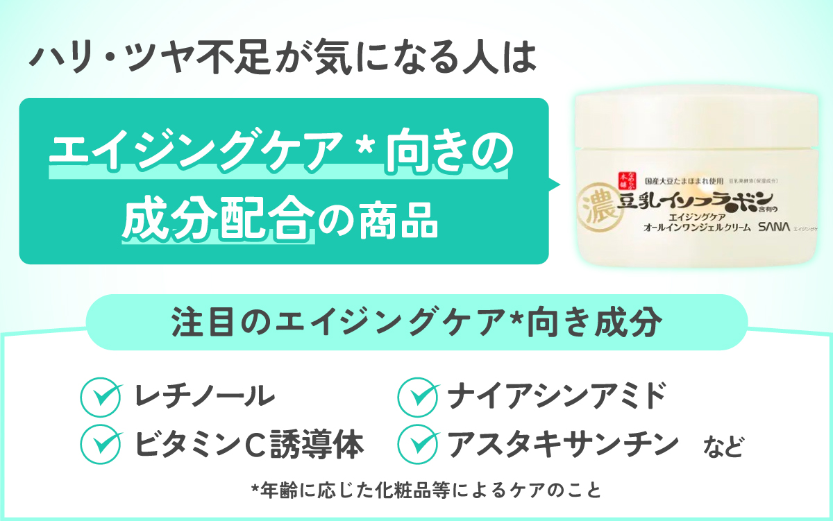 ハリ・ツヤ不足が気になる人はエイジングケア*向き成分配合の商品がおすすめ。注目のエイジングケア*向き成分はレチノール・ナイアシンアミド・ビタミンＣ誘導体・アスタキサンチンなど。*年齢に応じた化粧品等によるケアのこと