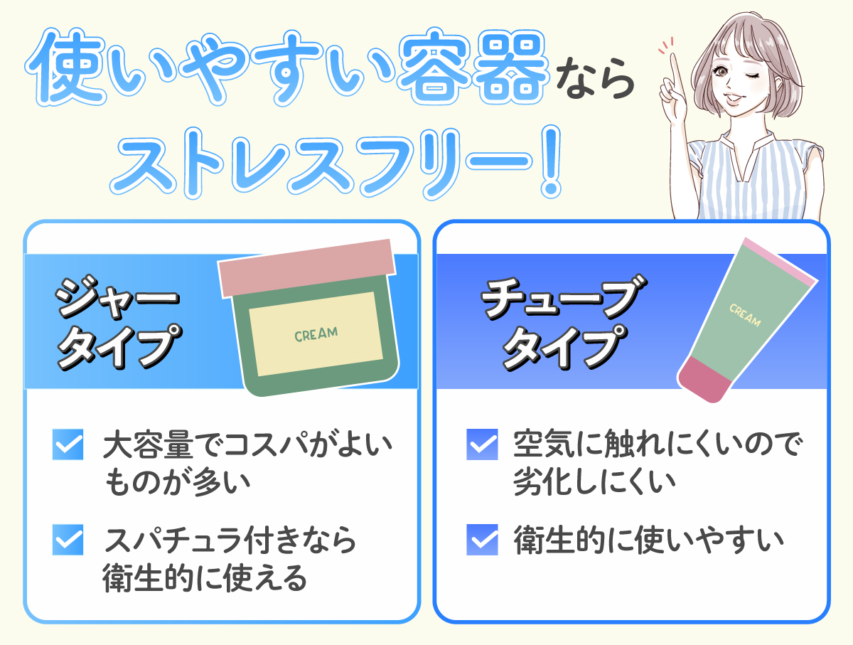 使いやすい容器ならストレスフリー！ジャータイプは大容量でコスパがよいものが多くスパチュラ付きなら衛生的に使える。チューブタイプは空気に触れにくいので劣化しにくく衛生的に使いやすい。