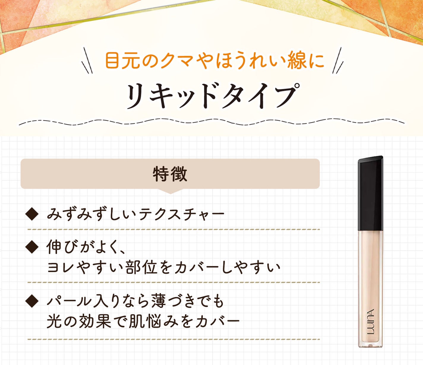 リキッドタイプは目元のクマやほうれい線に。みずみずしいテクスチャーで伸びがよく、ヨレやすい部位をカバーしやすい。パール入りなら薄づきでも光の効果で肌悩みをカバー。