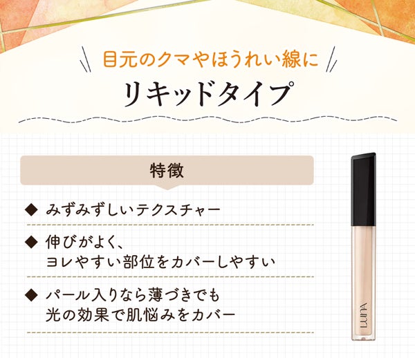 リキッドタイプは目元のクマやほうれい線に。みずみずしいテクスチャーで伸びがよく、ヨレやすい部位をカバーしやすい。パール入りなら薄づきでも光の効果で肌悩みをカバー。