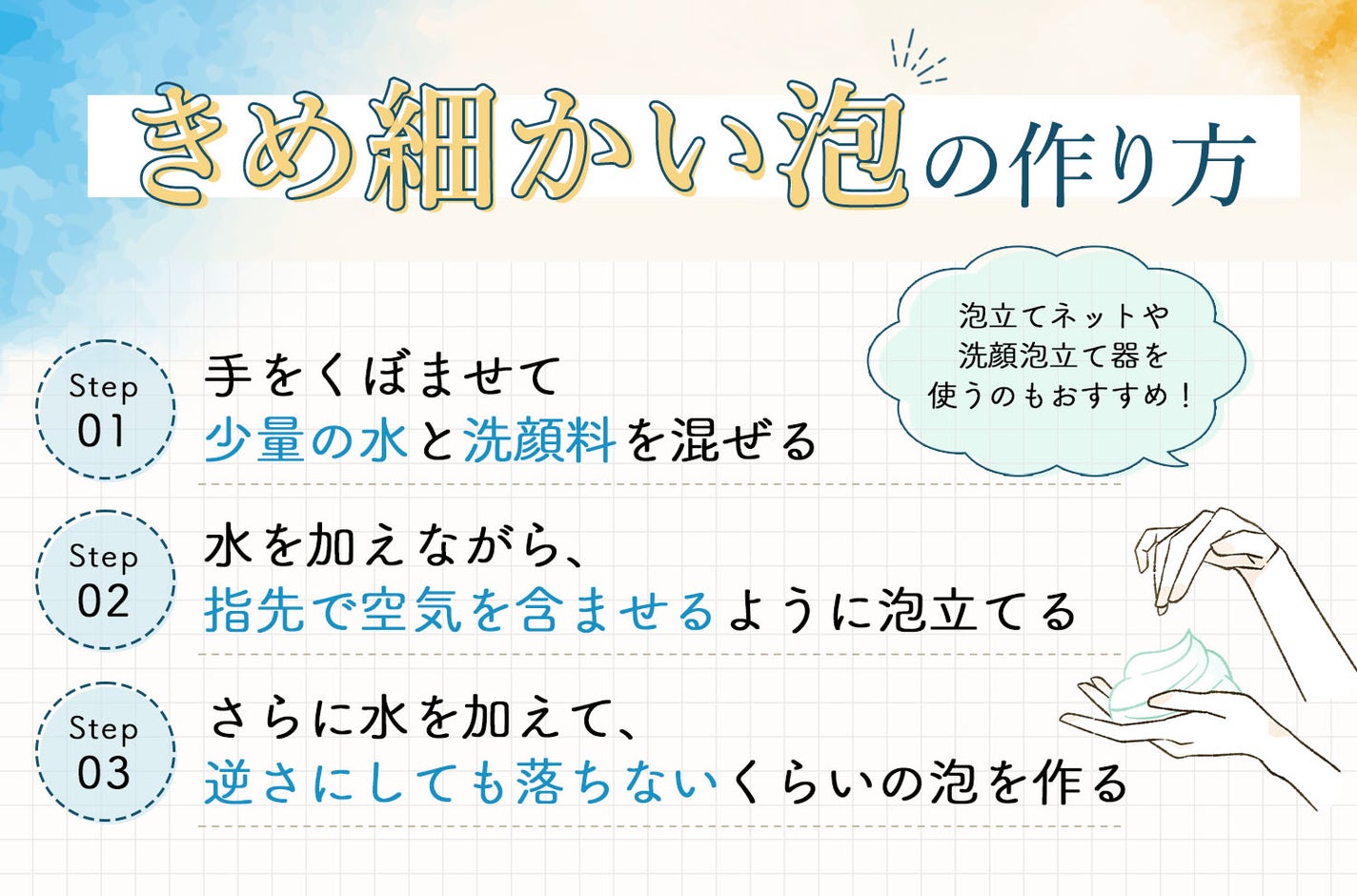 きめ細かい泡の作り方。手をくぼませて少量の水と洗顔料を混ぜる。水を加えながら、指先で空気を含ませるように泡立てる。さらに水を加えて、逆さにしても落ちないくらいの泡を作る。泡立てネットや洗顔泡立て器を使うのもおすすめ!