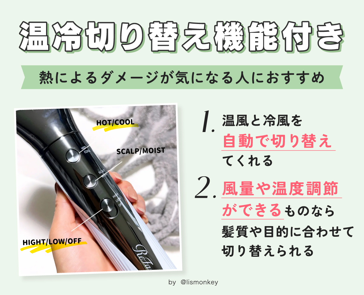 温冷切り替え機能付きは熱によるダメージが気になる人におすすめ。温風と冷風を自動で切り替えてくれ風量や温度調節ができるものなら髪質や目的に合わせて切り替えられる。