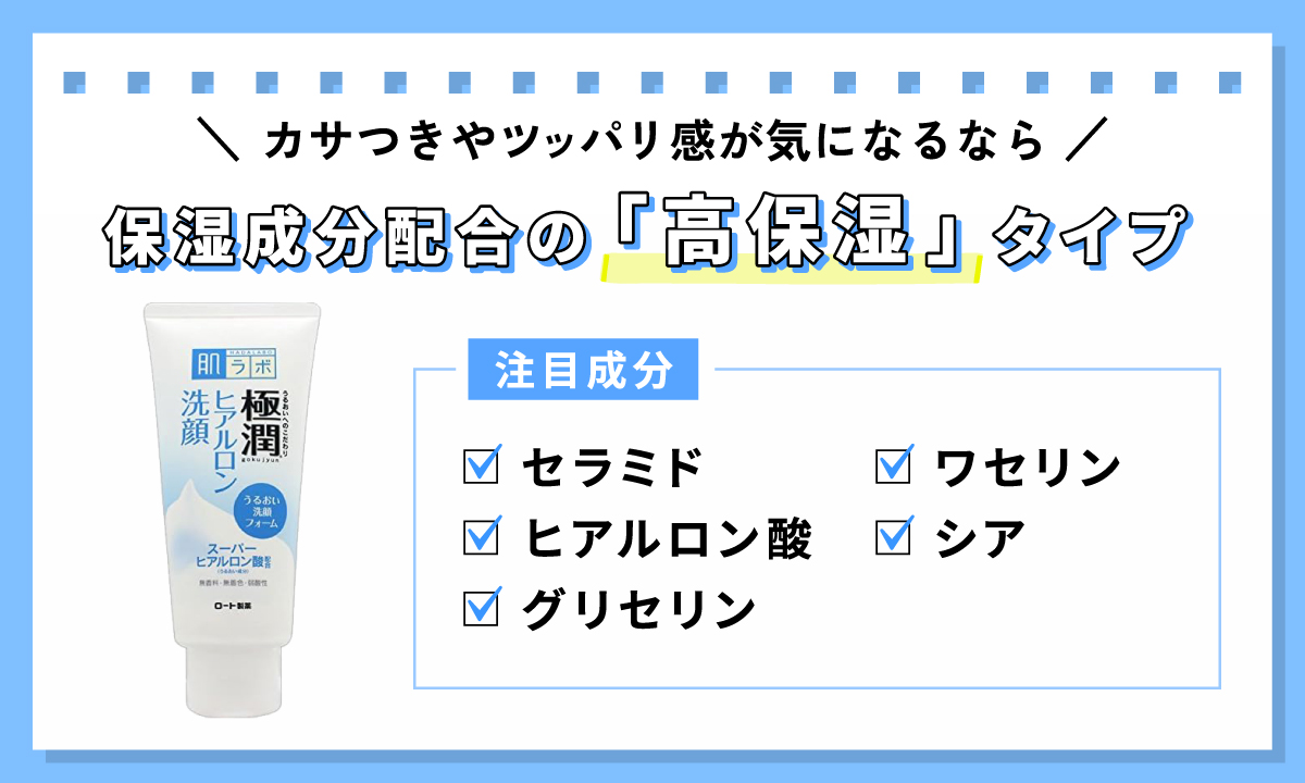 カサつきやツッパリ感が気になるなら、保湿成分配合の「高保湿」タイプ。注目の保湿成分は、セラミド・ヒアルロン酸・グリセリン・ワセリン・シア