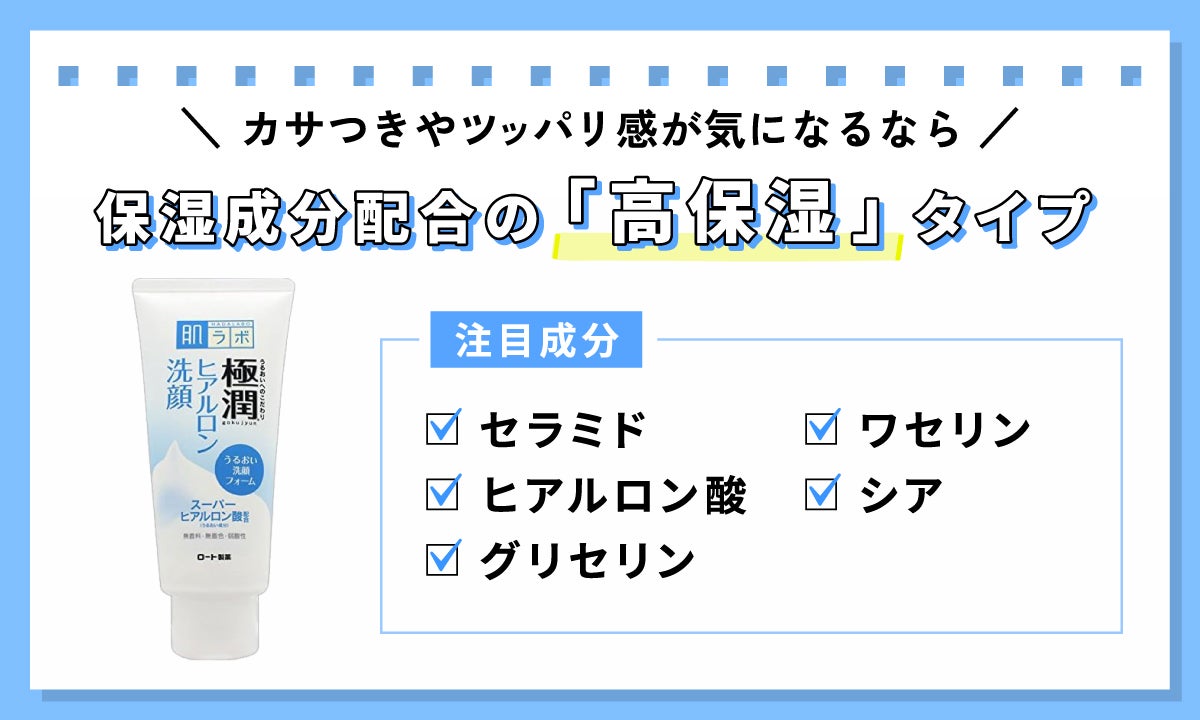 カサつきやツッパリ感が気になるなら、保湿成分配合の「高保湿」タイプ。注目の保湿成分は、セラミド・ヒアルロン酸・グリセリン・ワセリン・シア