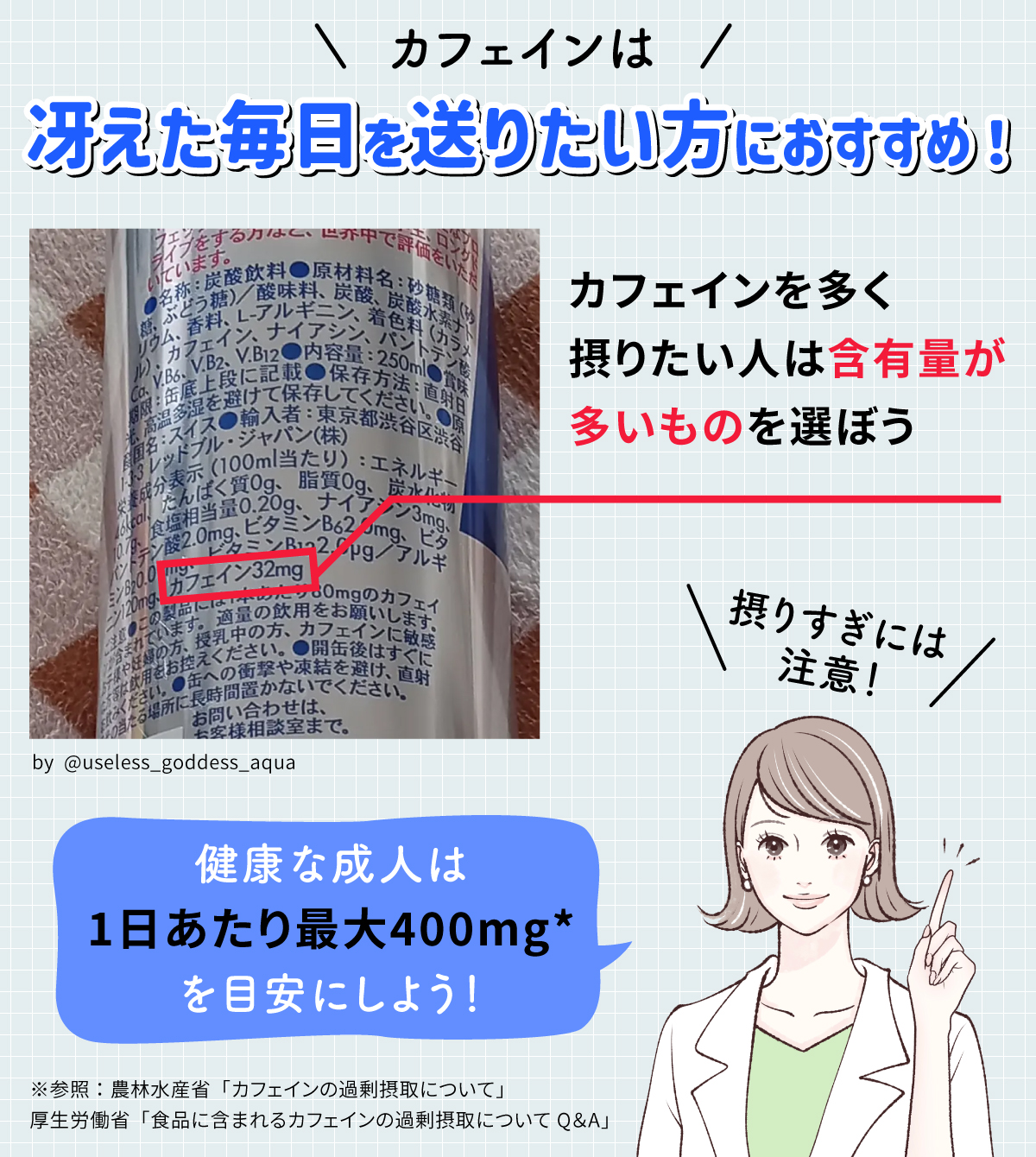 カフェインは冴えた毎日を送りたい方におすすめ！カフェインを多く摂りたい人は含有量が多いものを選ぼう。摂りすぎには注意！健康な成人は1日あたり最大400mg*を目安にしよう！※参照：農林水産省「カフェインの過剰摂取について」厚生労働省：「食品に含まれるカフェインの過剰摂取についてQ＆A」