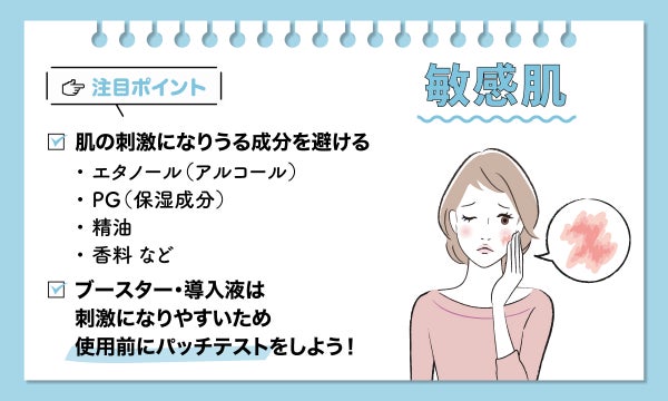 敏感肌の注目ポイントは、肌の刺激になりうる成分を避ける。エタノール(アルコール)や PG(保湿成分)、精油、香料 など。ブースターや導入液は刺激になりやすいため、使用前にパッチテストをしよう!