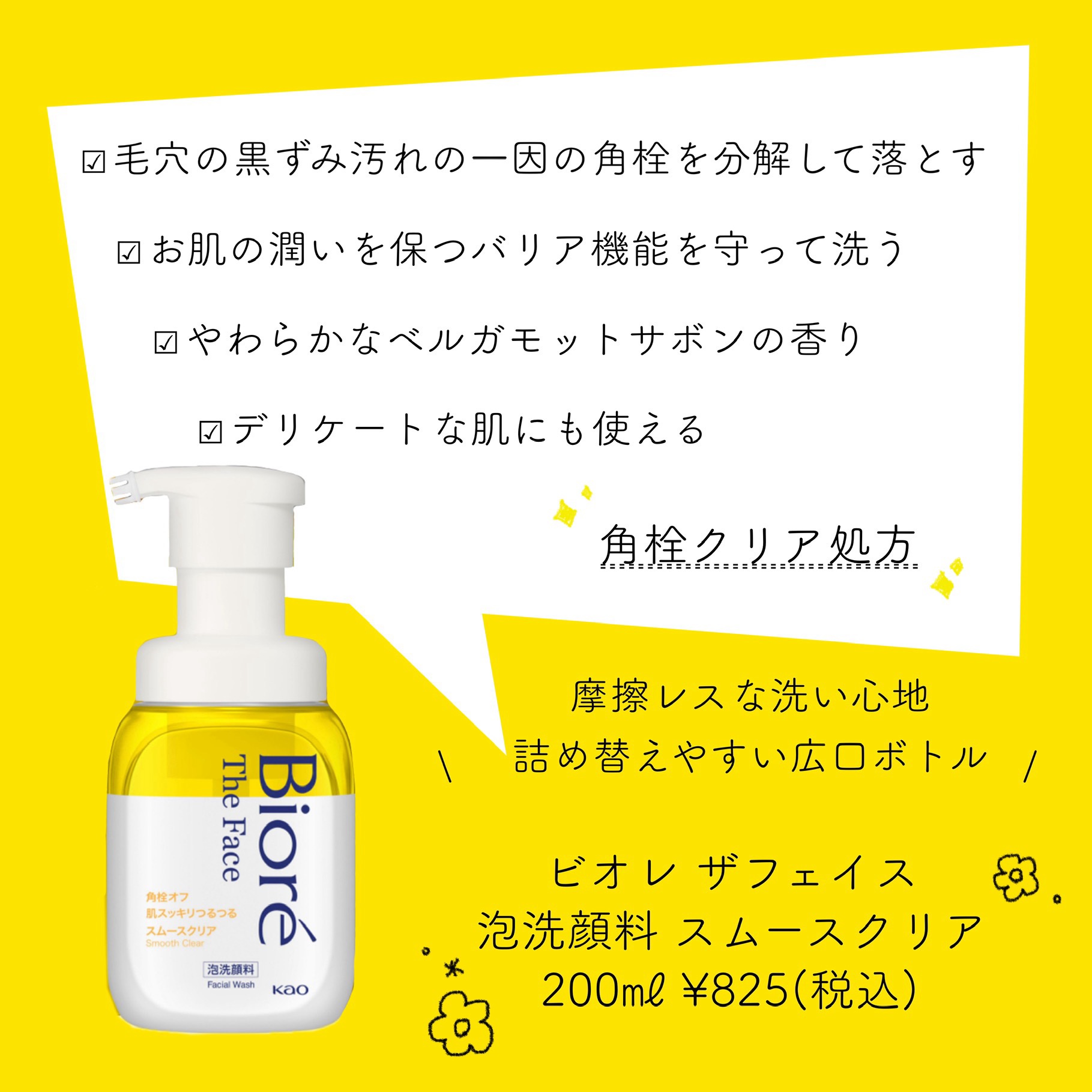 


𖡡 𝐁𝐢𝐨𝐫𝐞
  ビオレ ザフェイス 泡洗顔料 スムースクリア
  𝟐𝟎𝟎㎖ ¥𝟖𝟐𝟓(税込)



✓ 角栓クリア処方

✓ 毛穴の黒ずみ汚れの一因の角栓を分解して落とす

✓ お肌の潤いを保つバリア機能を