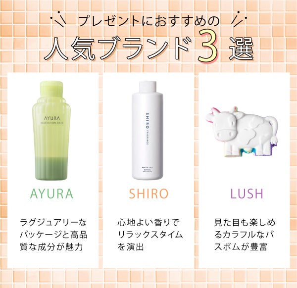プレゼントにおすすめの人気ブランド3選!AYURAは、ラグジュアリーなパッケージと高品質な成分が魅力。SHIROは、心地よい香りでリラックスしたバスタイムに。LUSHは、見た目も楽しめるカラフルなバスボムが豊富。