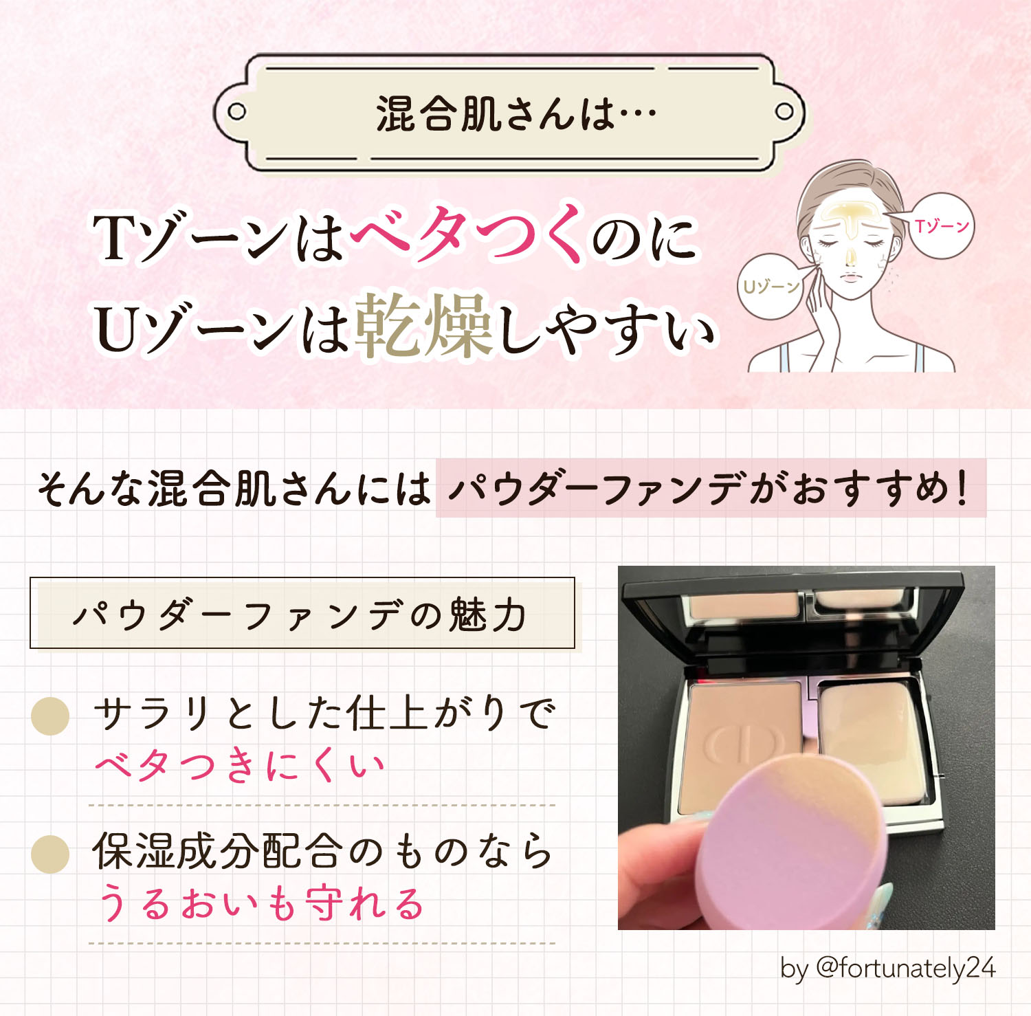 混合肌さんはTゾーンはベタつくのにUゾーンは乾燥しやすい。そんな混合肌さんにはパウダーファンデがおすすめ。サラリとした仕上がりでベタつきにくく保湿成分配合のものならうるおいも守れるのがパウダーファンデの魅力です。
