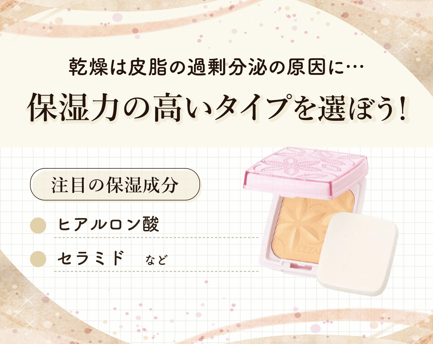 乾燥は皮脂の過剰分泌の原因になるので保湿力の高いタイプを選ぼう！注目の保湿成分はヒアルロン酸・セラミドなどです。