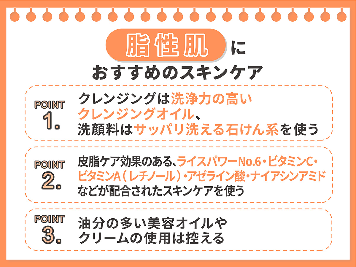 脂性肌におすすめのスキンケア。クレンジングは洗浄力の高いクレンジングオイル、洗顔料はサッパリ洗える石けん系を使い皮脂ケア効果のある、ライスパワーNo.6・ビタミンC・ビタミンA（レチノール）・アゼライン酸・ナイアシンアミドなどが配合されたスキンケアを使う。油分の多い美容オイルやクリームの使用は控える。