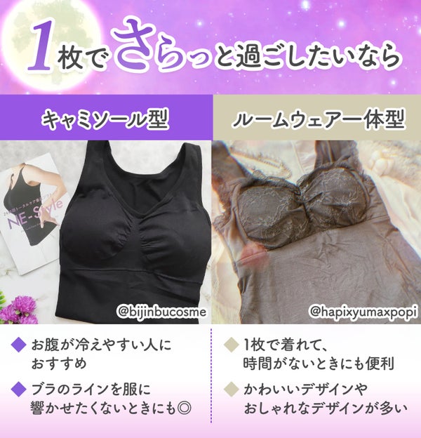 1枚でさらっと過ごしたいなら、キャミソール型やルームウェア一体型がおすすめ。キャミソール型は、お腹が冷えやすい人におすすめ。ブラのラインを服に響かせたくないときにもよい。ルームウェア一体型は、1枚で着れて時間がないときにも便利。かわいいデザインやおしゃれなデザインが多いのも魅力。