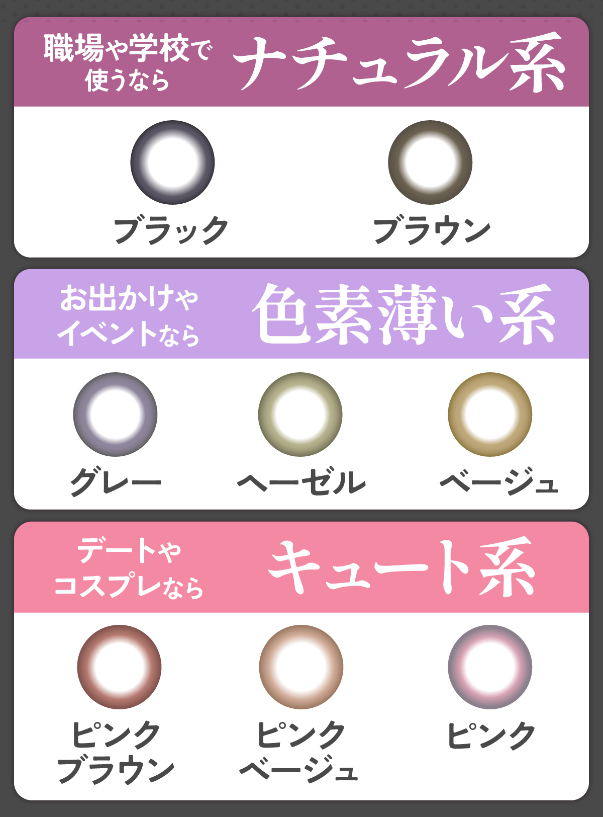 職場や学校で使うならナチュラル系のブラウン・ブラックがおすすめ。お出かけやイベントなら色素薄い系のグレー ・ヘーゼル・ベージュがピッタリ。デートやコスプレならキュート系のピンクブラウン・ピンクベージュ・ピンクがおすすめ。