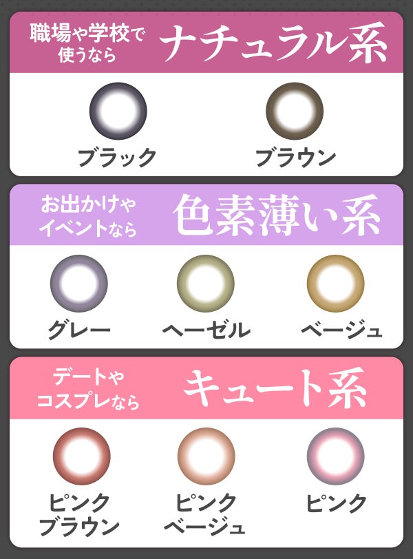 職場や学校で使うならナチュラル系のブラウン・ブラックがおすすめ。お出かけやイベントなら色素薄い系のグレー ・ヘーゼル・ベージュがピッタリ。デートやコスプレならキュート系のピンクブラウン・ピンクベージュ・ピンクがおすすめ。