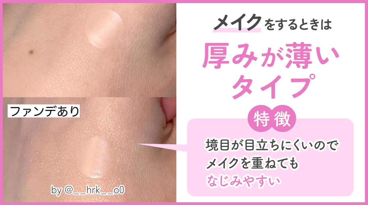 メイクをするときは厚みが薄いタイプがおすすめ。境目が目立ちにくいのでメイクを重ねてもなじみやすい特徴があります。