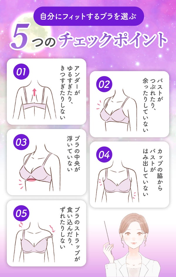 自分にフィットするブラを選ぶチェックポイント。アンダーがゆるすぎたり、きつすぎたりしないか。バストがつぶれたり、余ったりしていないか。ブラの中央が浮いていないか。カップの脇からバストがはみ出していないか。ブラのストラップが食い込んだり、ずれたりしないか。