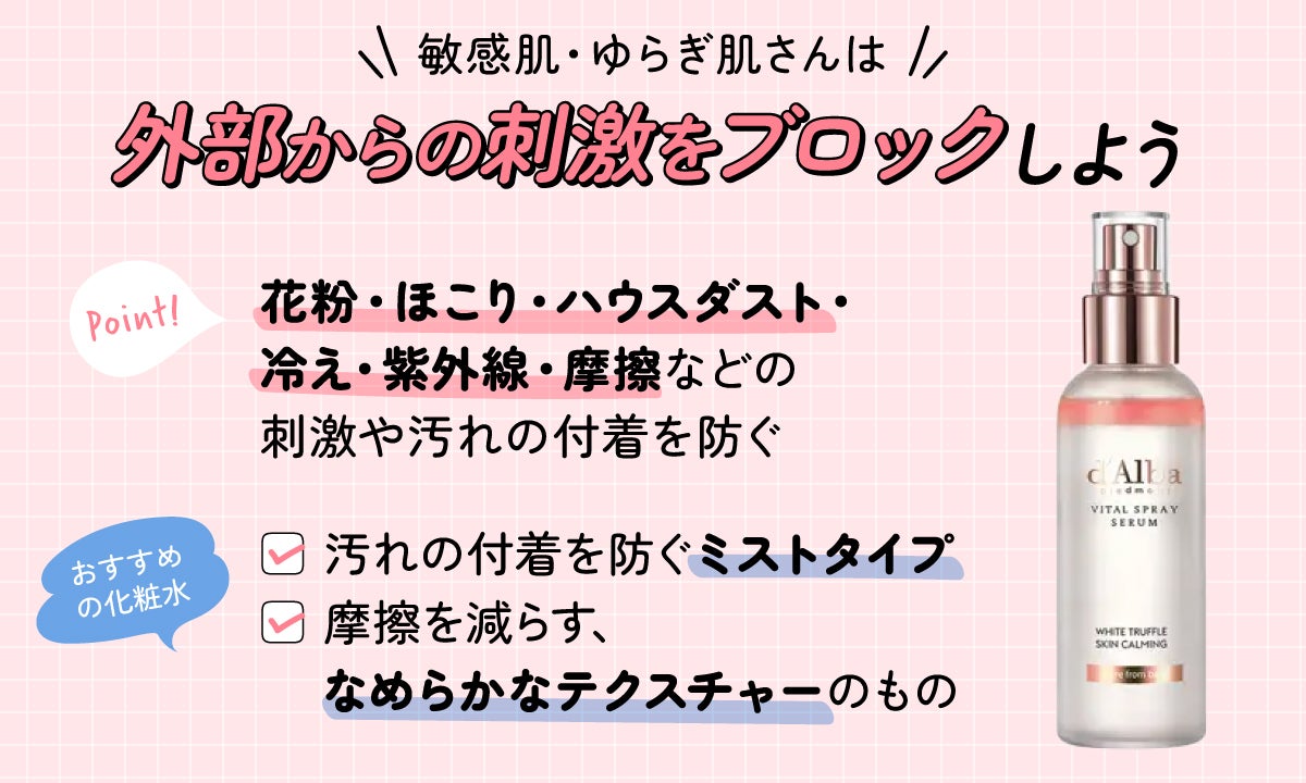 敏感肌・ゆらぎ肌さんは外部からの刺激をブロックしよう。花粉・ほこり・ハウスダスト・冷え・紫外線・摩擦などの刺激や汚れの付着を防ぐのがポイント。おすすめの化粧水は汚れの付着を防ぐミストタイプと、摩擦を減らす、なめらかなテクスチャーのもの。