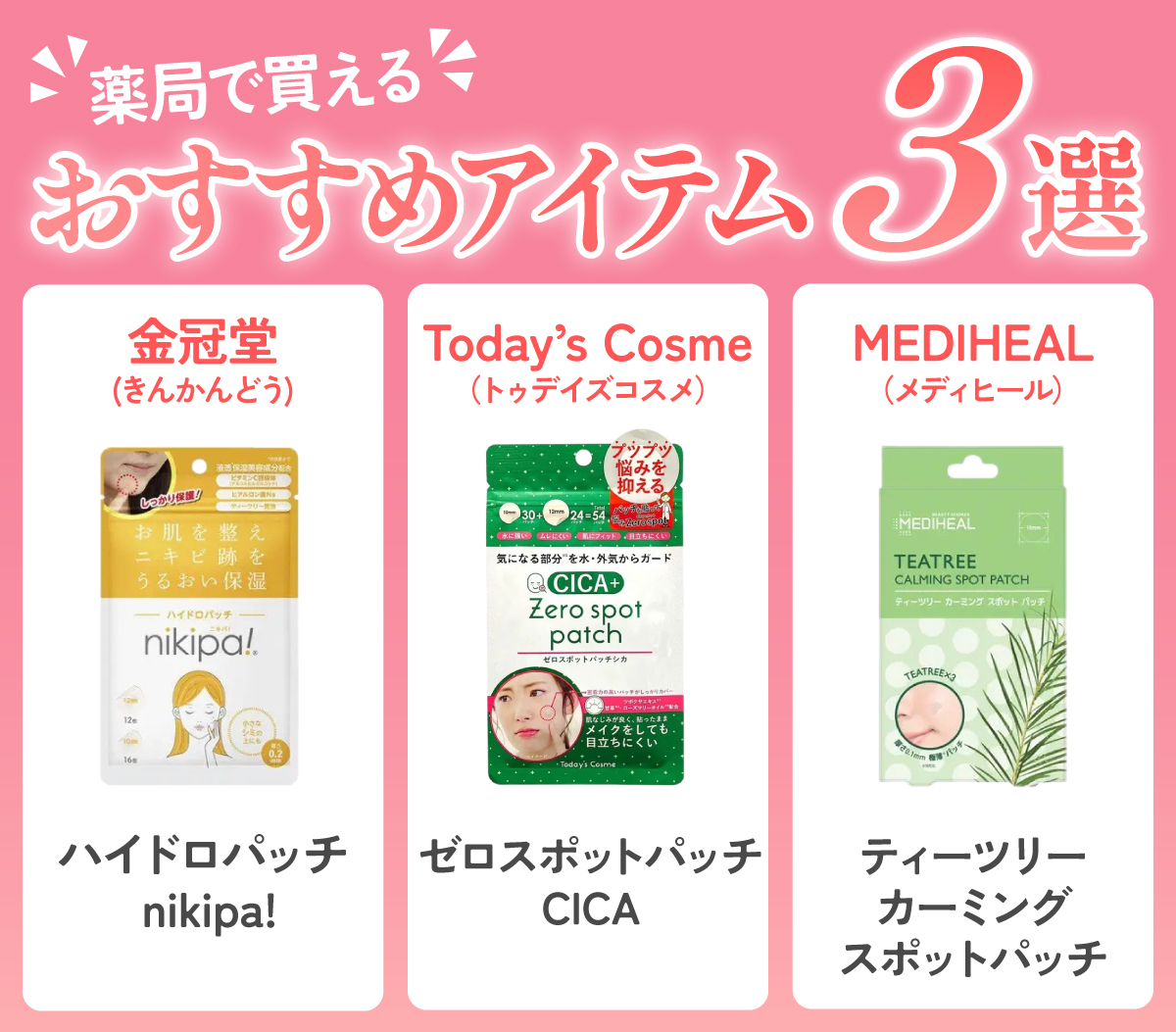 薬局で買えるおすすめアイテム3選。金冠堂(きんかんどう)のハイドロパッチ nikipa! ・Today’s Cosme(トゥデイズコスメ)  のゼロスポットパッチCICA ・MEDIHEAL(メディヒール)のティーツリーカーミングスポットパッチ。