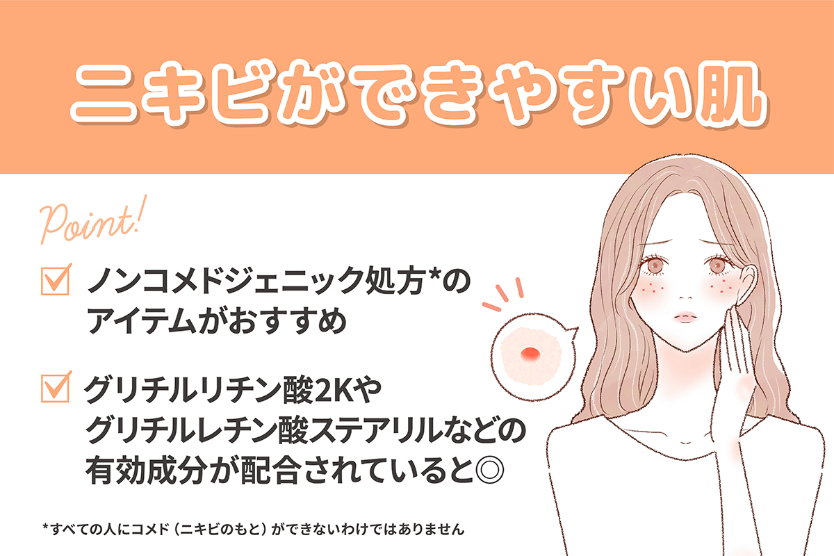 ニキビができやすい肌にはノンコメドジェニック処方*のアイテムがおすすめ。グリチルリチン酸2Kやグリチルレチン酸ステアリルなどの有効成分が配合されていると◎。*すべての人にニキビの元（コメド）ができないわけではありません