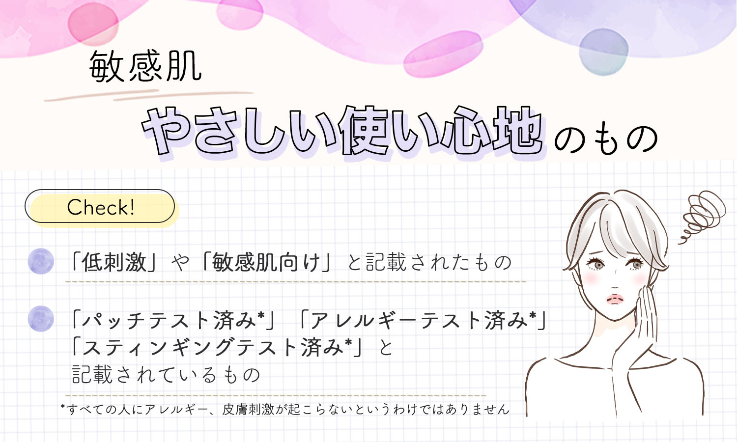 敏感肌の人は、やさしい使い心地のもの。「低刺激」や「敏感肌向け」と記載されたものや「パッチテスト済み*」「アレルギーテスト済み*」「スティンギングテスト済み*」と記載されているものかチェック。*すべての人にアレルギー、皮膚刺激が起こらないというわけではありません。