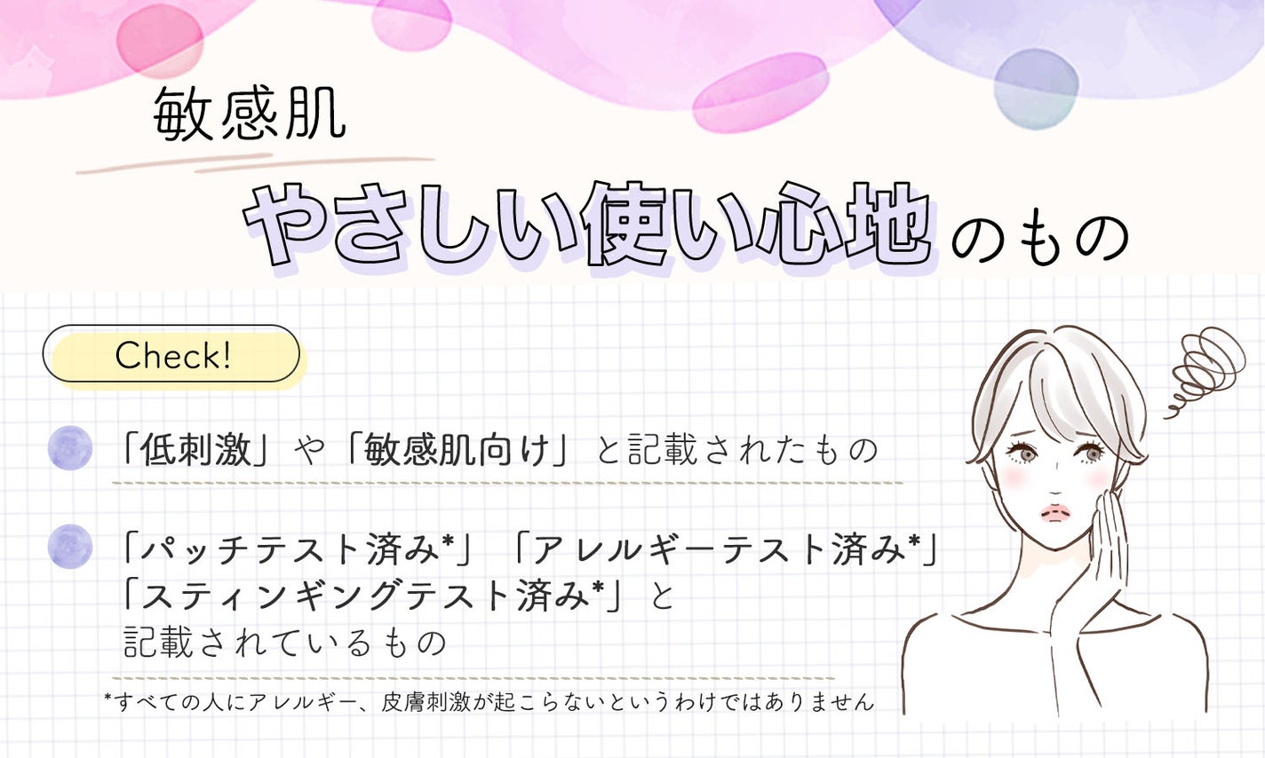 敏感肌の人は、やさしい使い心地のもの。「低刺激」や「敏感肌向け」と記載されたものや「パッチテスト済み*」「アレルギーテスト済み*」「スティンギングテスト済み*」と記載されているものかチェック。*すべての人にアレルギー、皮膚刺激が起こらないというわけではありません。
