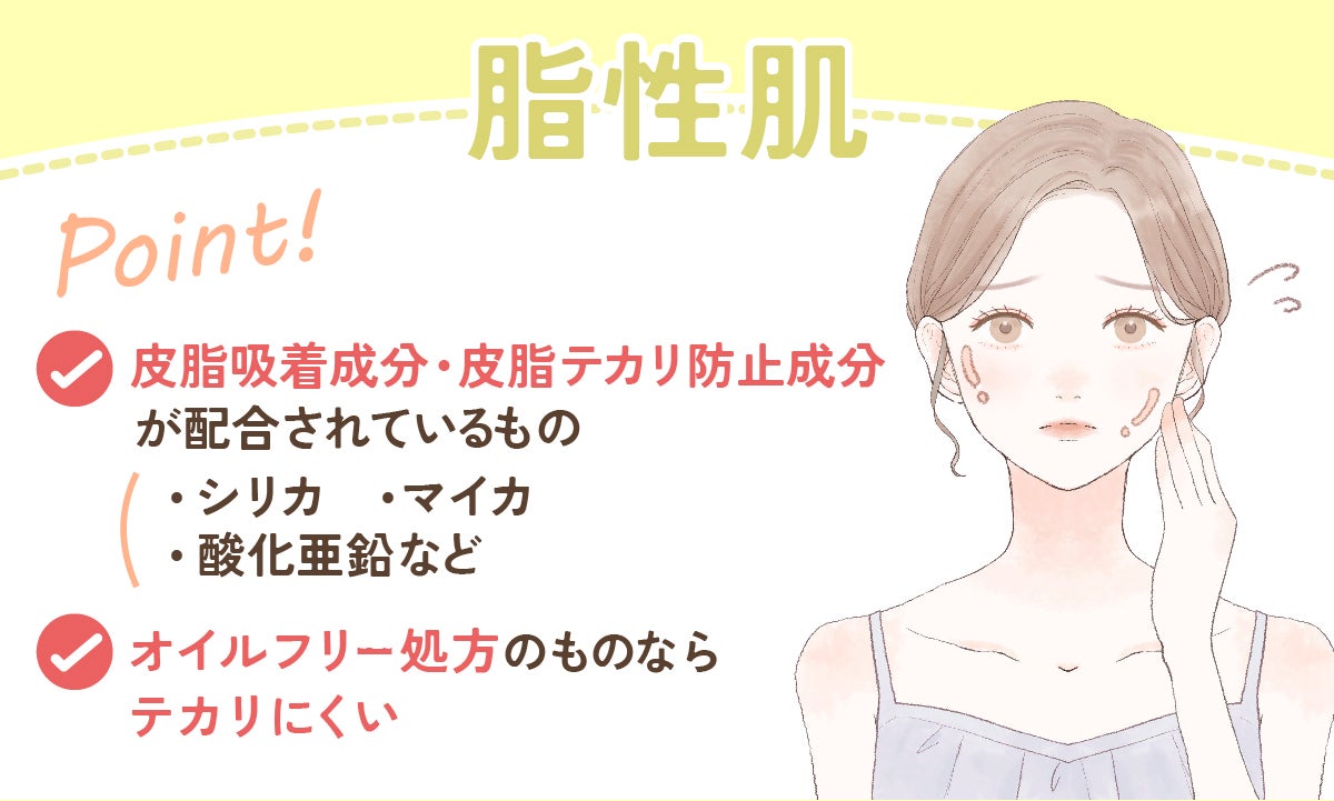 脂性肌の人は、シリカ・マイカ・酸化亜鉛など、皮脂吸着成分・皮脂テカリ防止成分が配合されているものがおすすめ。オイルフリー処方のものならテカリにくい。