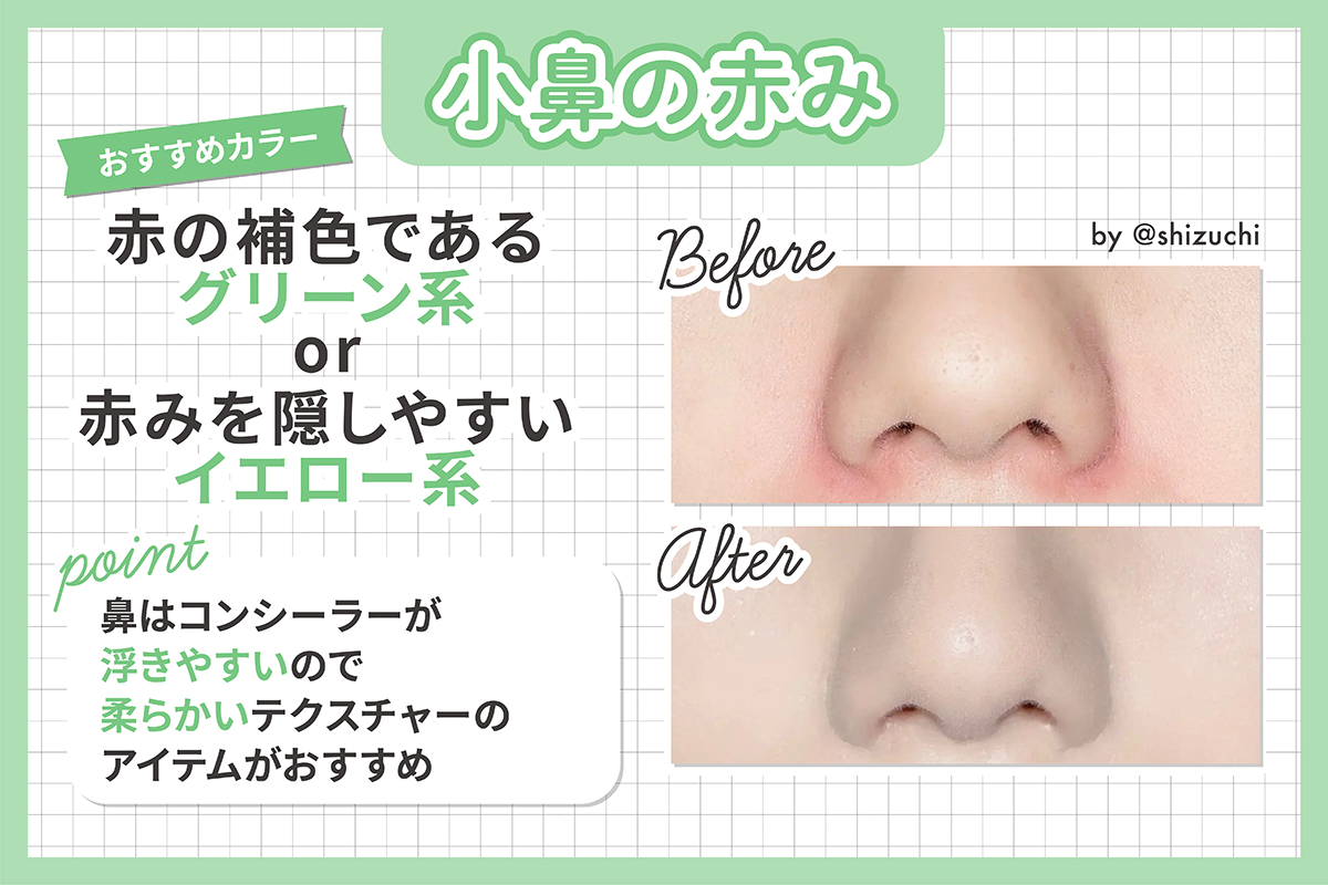 小鼻の赤みには、赤の補色であるグリーン系・赤みを隠しやすいイエロー系がおすすめです。鼻はコンシーラーが浮きやすいので、柔らかいテクスチャーのアイテムがおすすめ。