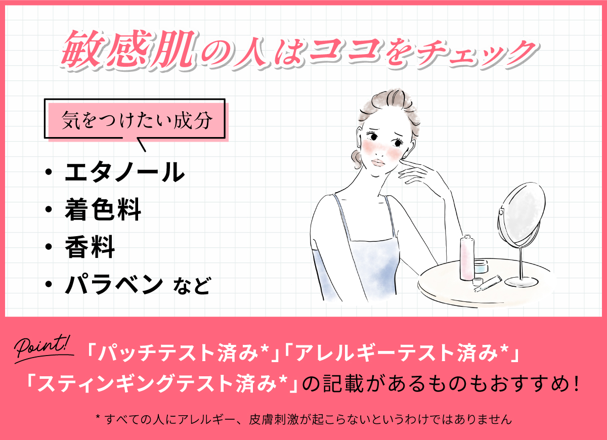 敏感肌の人はココをチェック！気をつけたい成分はエタノール・着色料・香料・パラベンなど。「パッチテスト済み*」「アレルギーテスト済み*」「スティンギングテスト済み*」の記載があるものもおすすめ！*すべての人にアレルギー、皮膚刺激が起こらないというわけではありません