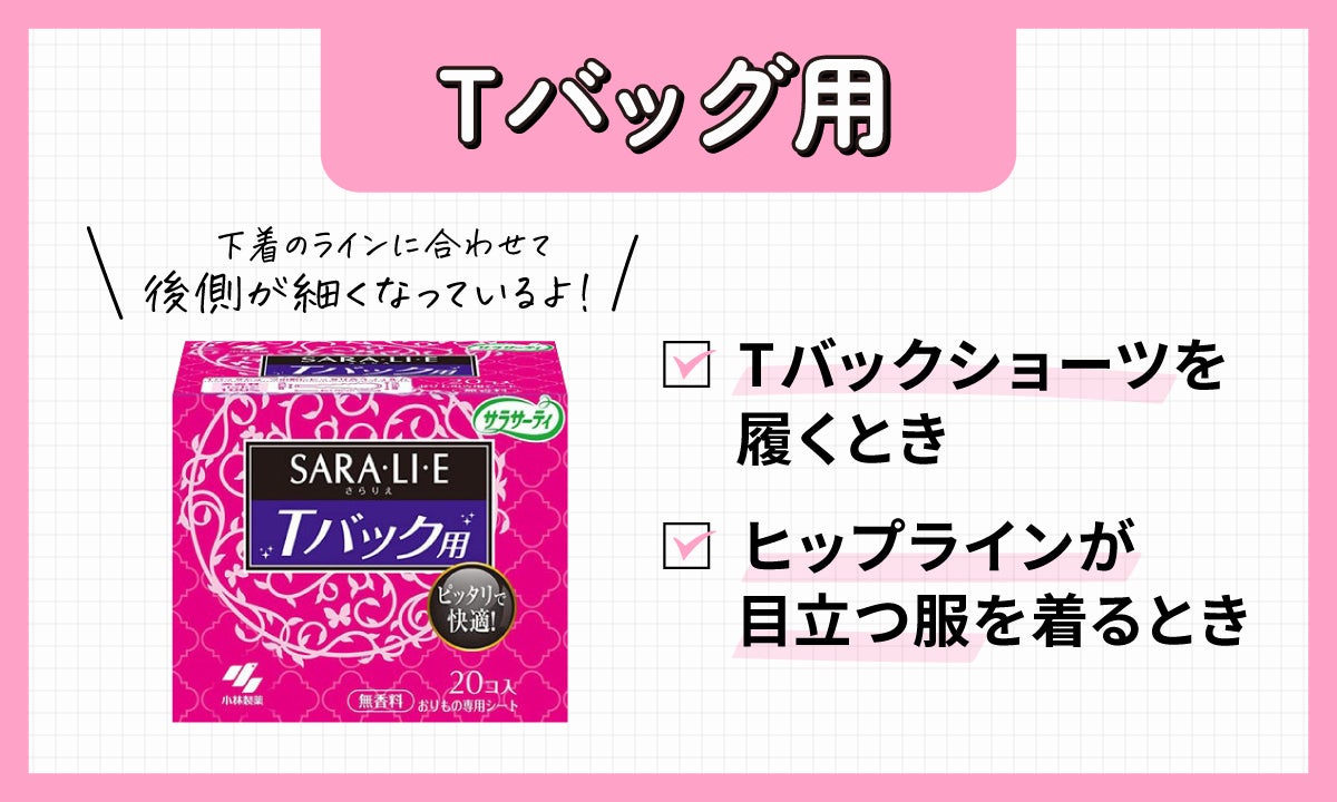 Tバッグショーツ用のおりものシートは、 Tバッグショーツを履くときやヒップラインが目立つ服を着るときは、「Tバッグショーツ用」のおりものシートを使ってみましょう。シート自体が、下着の形に合うように後側が細くなっているので、**タイトなパンツスタイルでもひびきにくい**でしょう。また、おしゃれな下着やお気に入りのショーツを汚さずに大切に使いたい人は、ぜひ使ってみてください。 Tバッグショーツを履くときやヒップラインが目立つ服を着るときにおすすめ。