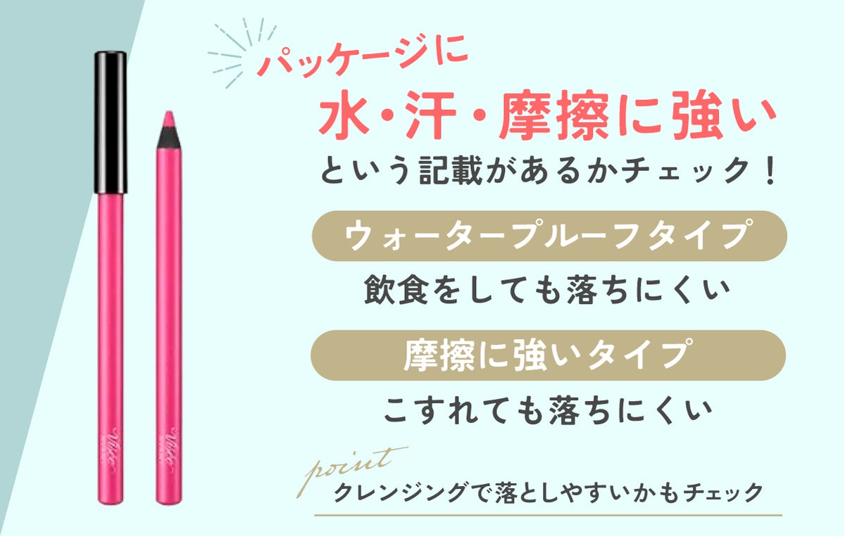 ウォータープルーフタイプは飲食をしても落ちにくく、摩擦に強いタイプはこすれても落ちにくいのでパッケージに水・汗・摩擦に強いという記載があるかチェックしましょう。あわせてクレンジングで落としやすいかもチェックしましょう。