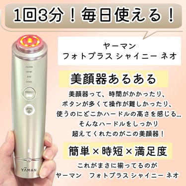 1回3分！毎日使える！

ヤーマンの美顔器「フォトプラス シャイニー ネオ」がめちゃめちゃお気に入り!!

美顔器って、持ってるのにあまり使ってない！
って方多くないですか！？...
時間がかかったり、ボタンが多くて操作が難しかったり、
使うのにどこかハードルの高さを感じて...。

そんなハードルをしっかり超えてくれたのがこの美顔器だと思った。

簡単×時短×満足度☞これがまさに揃ってるのがヤーマンの「フォトプラス シャイニー ネオ」

【フォトプラス シャイニー ネオの特徴】
1台で洗顔からお肌のうるおいケア、ひんやり引き締めケアまで叶えるマルチ美顔器！

【これ1台でエステサロンさながらの多機能本格ケアを叶える】
【DAILYケア】
1回3分！毎日使える［DAILYケア］
3MHzのRF(ラジオ波)とEMSでエステ級の多機能トータルケアを叶えます！

DAILYケアはボタン1つで簡単操作！
うるおいケアと表情筋ケアが可能。

自分が普段使っている化粧水や美容液と一緒に使えるから尚更嬉しい！

【WEEKLYケア】
週に2〜3回のスペシャルケアに！4つのモードを搭載！
［CLEANモード］［DYHPモード］［EYE CAREモード］［COOLモード］

【DYHPモードが特にすごい】
ウィークリーケアの［DYHPモード］は、
うるおいケアと表情筋ケアを同時に叶えてくれるだけでなく、
1~3MHzのRF(ラジオ波)とEMSの同時体感が可能！
ハリ感ケアもできちゃいます！

私は朝のメイク前に「DAILYケア」で使用する事が多いのですが、
3分で驚く程のスッキリ爽快感だから毎日の日課に...。

スペシャルなケアも、毎日の簡単ケアも出来るから、これは本当に便利。

———————————
「ヤーマン　フォトプラス シャイニー ネオ」
———————————

#PR #ヤーマン #フォトプラスシャイニーネオ #美顔器 #リストケア #おうち美容 #スキンケア #RF #EMS #おすすめ美顔器の画像 その1