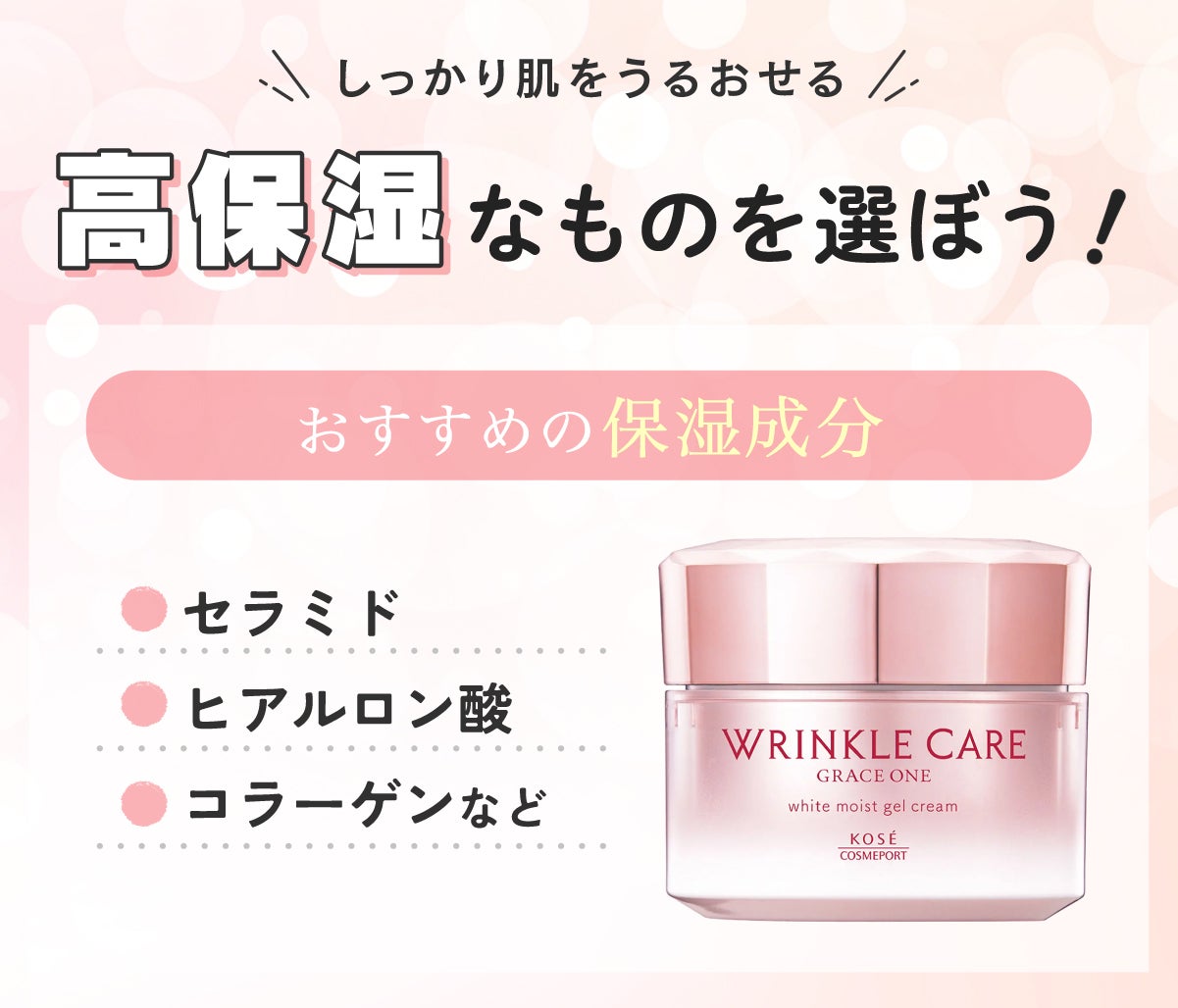しっかり肌をうるおせる高保湿なものを選ぼう!おすすめの保湿成分はセラミド・ヒアルロン酸・コラーゲンなどです。