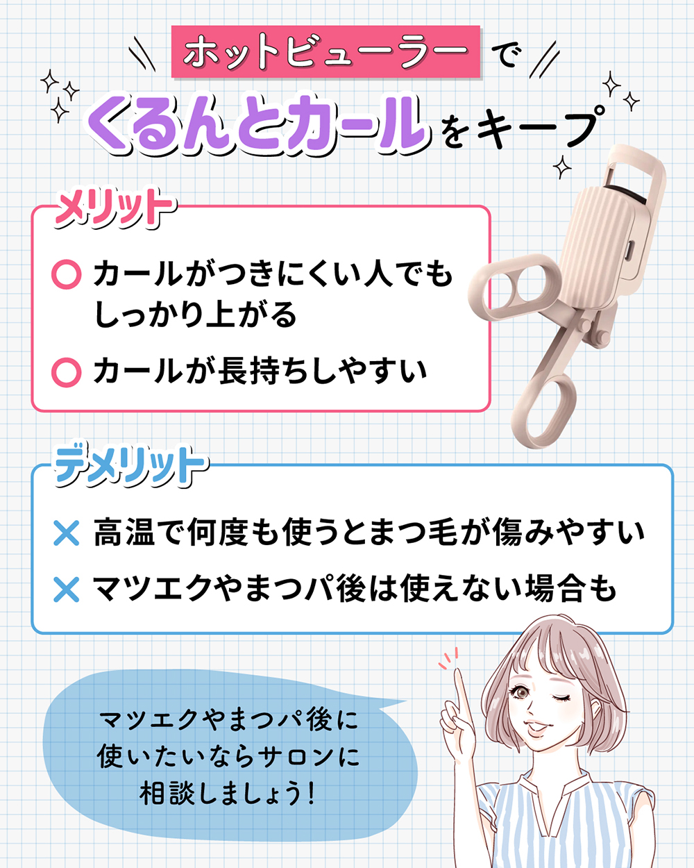 ホットビューラーでくるんとカールをキープ。カールがつきにくい人でもしっかり上がりカールが長持ちしやすいのがメリットです。高温で何度も使うとまつ毛が傷みやすいことやマツエクやまつパ後は使えない場合もあることがデメリットです。マツエクやまつパ後に使いたいならサロンに相談しましょう！
