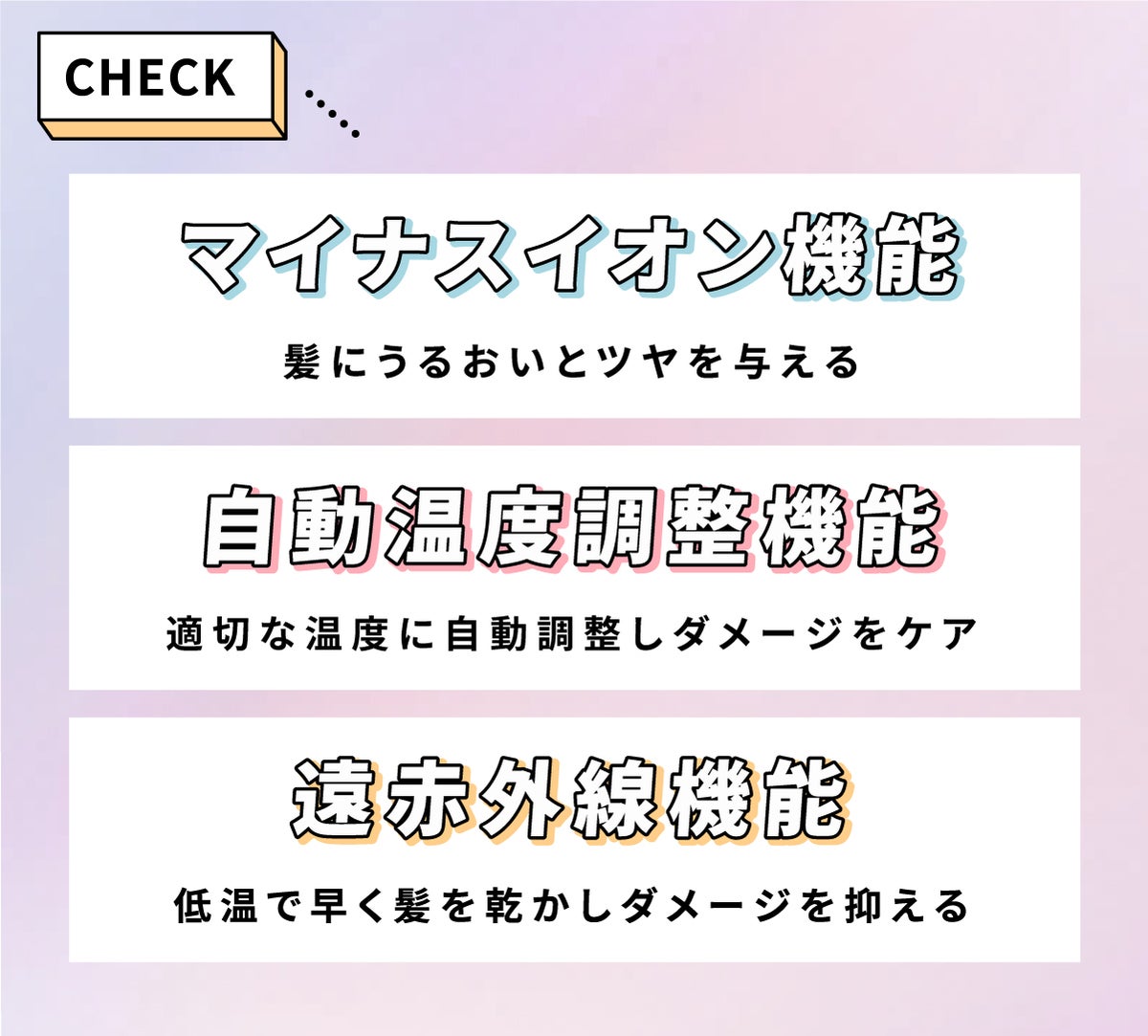 マイナスイオン機能は、髪にうるおいとツヤを与える。自動温度調整機能は、最適な温度に自動調整しダメージをケア。遠赤外線機能は、低温で早く髪を乾かしダメージを抑える。