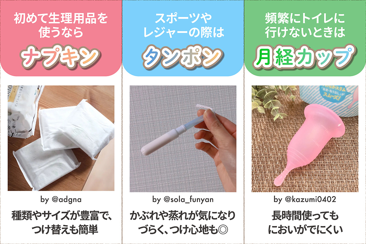 初めて生理用品を使うならナプキン。種類やサイズが豊富で、つけ替えも簡単。スポーツやレジャーの際はタンポン。かぶれや蒸れが気になりづらく、つけ心地も◎ 頻繁にトイレに行けないときは月経カップ。長時間使ってもにおいがでにくい。