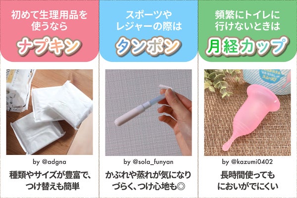 初めて生理用品を使うならナプキン。種類やサイズが豊富で、つけ替えも簡単。スポーツやレジャーの際はタンポン。かぶれや蒸れが気になりづらく、つけ心地も◎ 頻繁にトイレに行けないときは月経カップ。長時間使ってもにおいがでにくい。