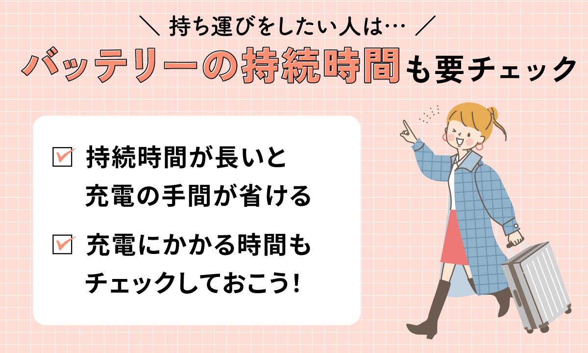 持ち運びをしたい人はバッテリーの持続時間も要チェック。持続時間が長いと充電の手間が省ける。充電にかかる時間もチェックしておこう!