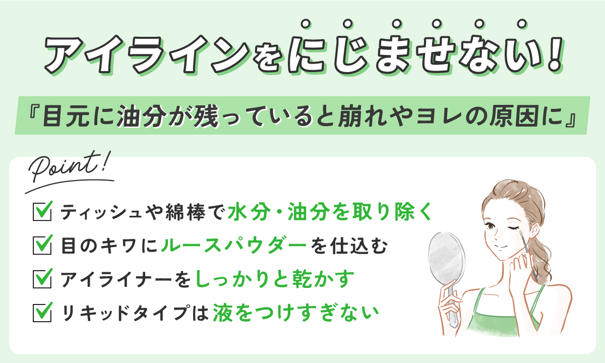 アイラインをにじませないコツは「目元に油分が残っていると崩れやヨレの原因に」ポイントは、ティッシュや綿棒で水分・油分を取り除く・目のキワにルースパウダーを仕込む・アイライナーをしっかりと乾かす・リキッドタイプは液をつけすぎない。