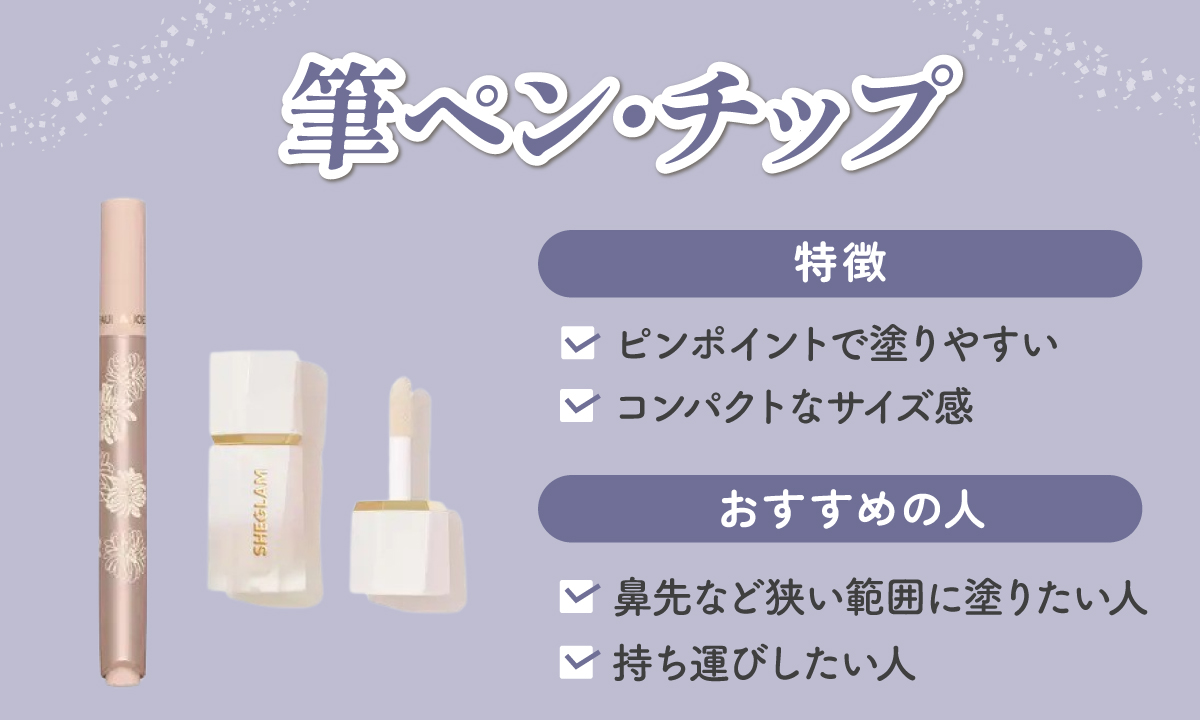 筆ペン・チップタイプはピンポイントで塗りやすくコンパクトなサイズ感が特徴です。鼻先など狭い範囲に塗りたい人や持ち運びしたい人におすすめ。