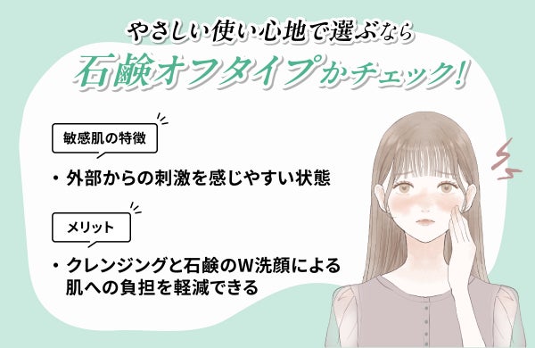 やさしい使い心地で選ぶなら石鹸オフタイプかチェック!敏感肌の特徴は外部からの刺激を感じやすい状態です。クレンジングと石鹸のW洗顔による肌への負担を軽減できるのがメリット。