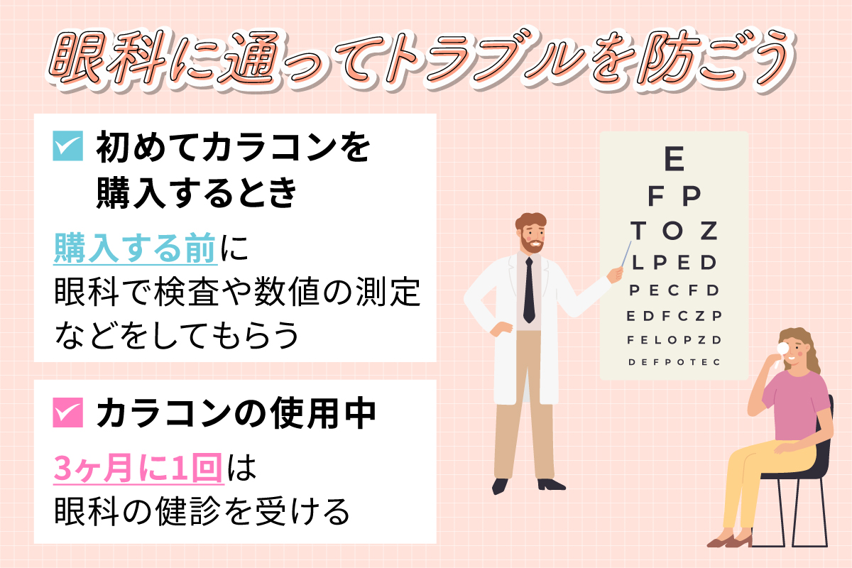 初めてカラコンを購入するときは購入する前に眼科で検査や数値の測定などをしてもらい、カラコンの使用中は3ヶ月に1回は眼科の健診を受けてトラブルを防ごう。
