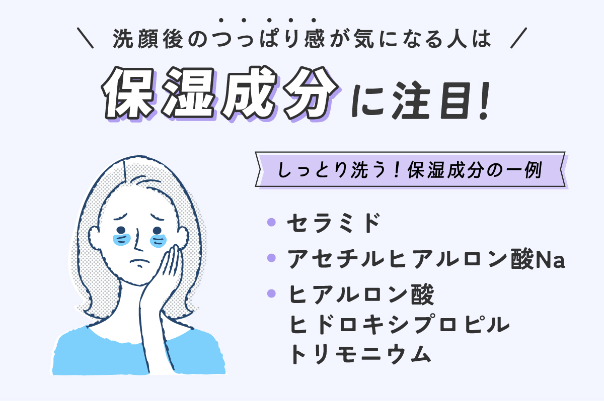 洗顔後のつっぱり感が気になる人は保湿成分に注目。しっとり洗う保湿成分の一例はセラミド・アセチルヒアルロン酸Na・ヒアルロン酸ヒドロキシプロピルトリモニウムです。