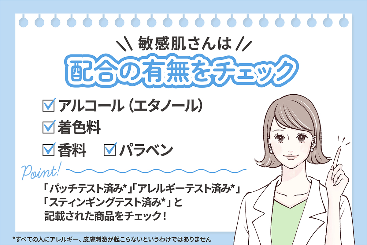 敏感肌さんは、アルコール（エタノール）・着色料・香料・パラベンなどの配合の有無をチェック。パッチテスト済み*・アレルギーテスト済み*・スティンギングテスト済み*と記載された商品をチェック！ *すべての人にアレルギー、皮膚刺激が起こらないというわけではありません