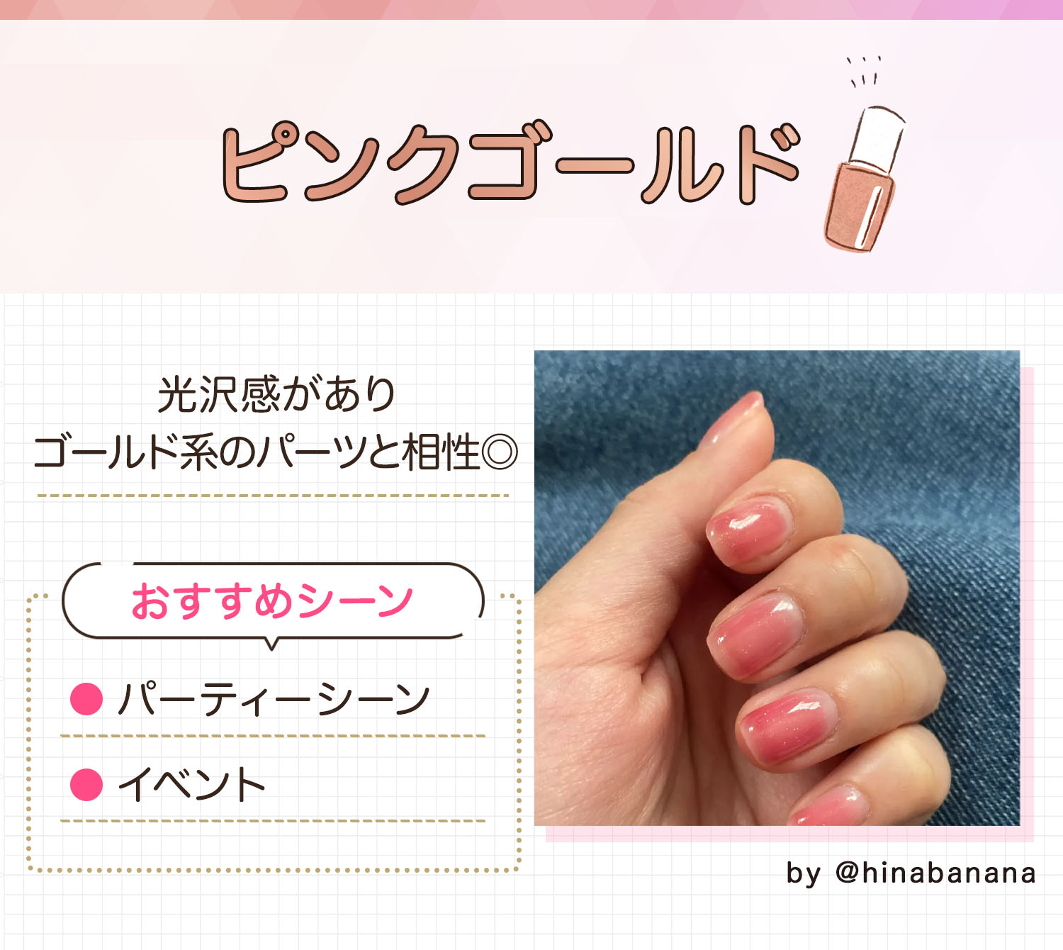 ピンクゴールドは光沢感がありゴールド系のパーツと相性◎。パーティーシーンやイベントのときにおすすめ。