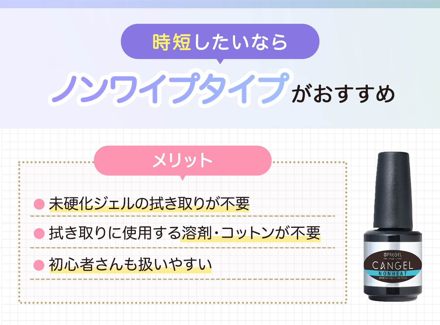 時短したいならノンワイプタイプがおすすめ。未硬化ジェルの拭き取りが不要、拭き取りに使用する溶剤・コットンが不要で初心者さんも扱いやすいのがメリット。