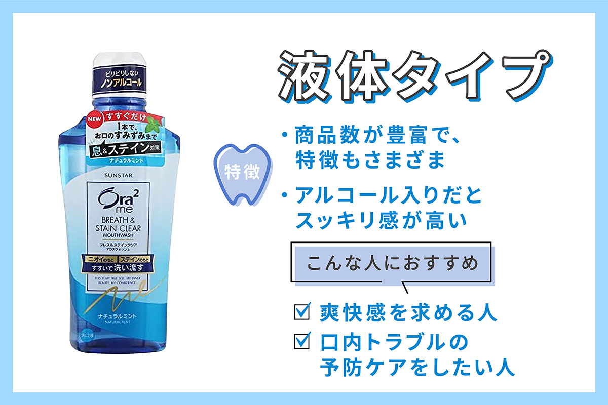 液体タイプは商品数が豊富で、特徴もさまざま。アルコール入りだとすっきり感が強い。爽快感を求める人、口内トラブルの予防ケアをしたい人におすすめ。