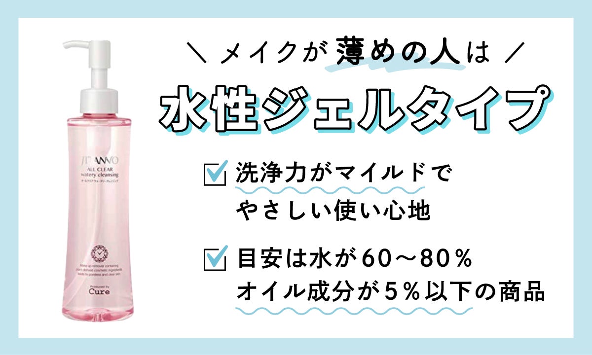 メイクがナチュラルで薄めの人は、水性ジェルタイプがおすすめ。洗浄力がマイルドで、やさしい使い心地が特徴。