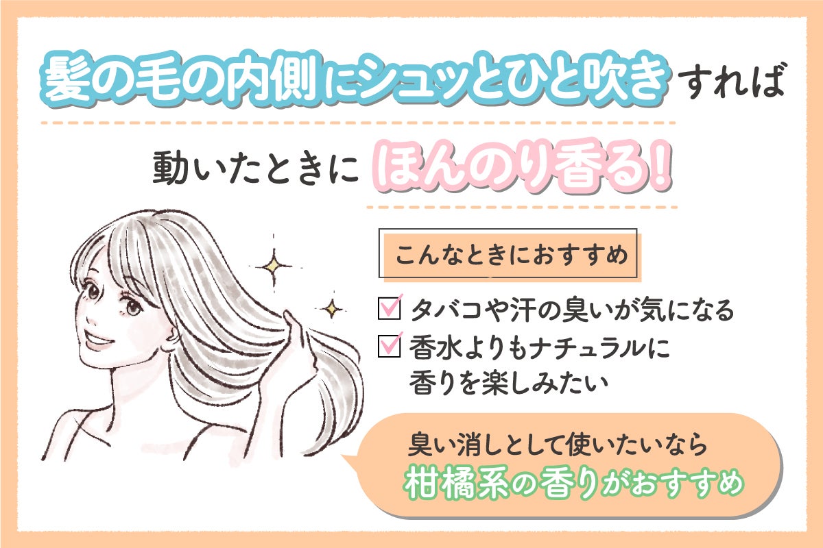 髪の毛の内側にシュッとひと吹きすれば動いたときにほんのり香る!タバコや汗の臭いが気になるとき、香水よりもナチュラルに香りを楽しみたい人におすすめ。臭い消しとして使いたいなら柑橘系の香りがおすすめ。