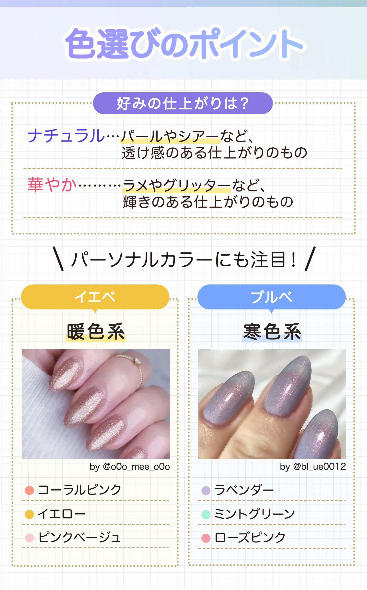 色選びのポイント。ナチュラルはパールやシアーなど、透け感のある仕上がりのもの、華やかはラメやグリッターなど、輝きのある仕上がりのもの。パーソナルカラーにも注目！イエベにはコーラルピンク・イエロー・ピンクベージュなどの暖色系、ブルベにはラベンダー・ミントグリーン・ローズピンクなどの寒色系がおすすめ。
